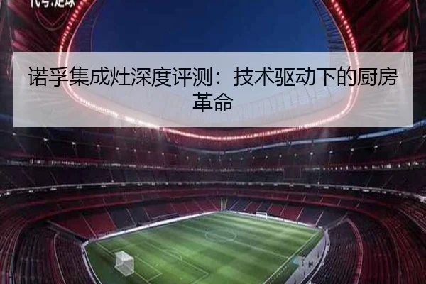 诺孚集成灶深度评测：技术驱动下的厨房革命